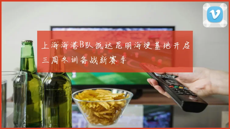 上海海港B队抵达昆明海埂基地开启三周冬训备战新赛季