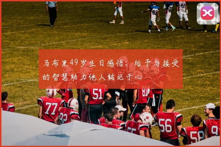 马布里49岁生日感悟：给予与接受的智慧助力他人铭记于心