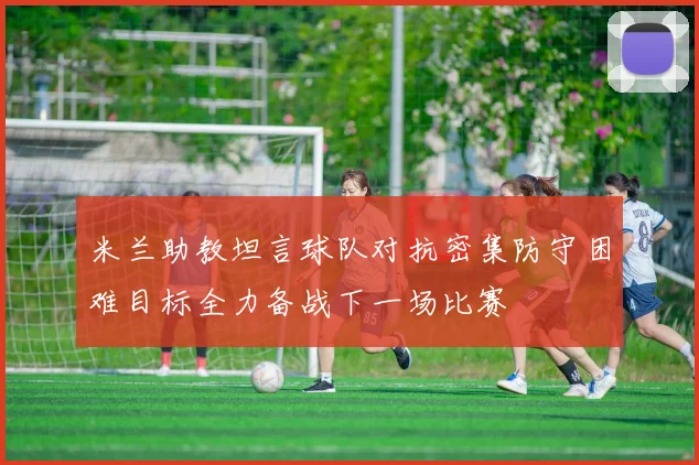 米兰助教坦言球队对抗密集防守困难目标全力备战下一场比赛