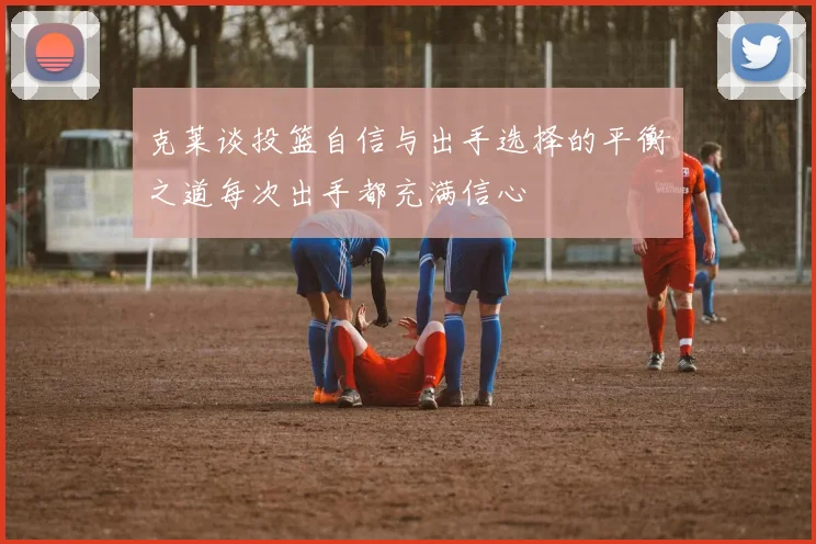 克莱谈投篮自信与出手选择的平衡之道每次出手都充满信心