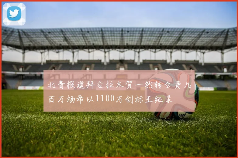 北青报道拜合拉木贺一然转会费几百万杨希以1100万创标王纪录
