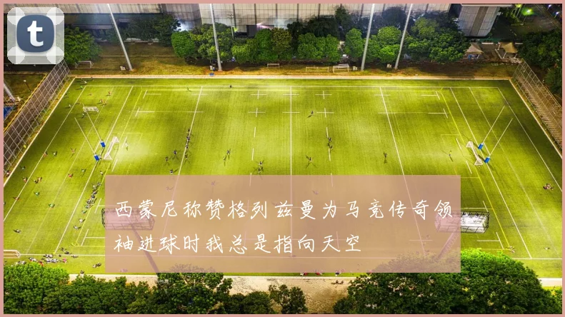 西蒙尼称赞格列兹曼为马竞传奇领袖进球时我总是指向天空