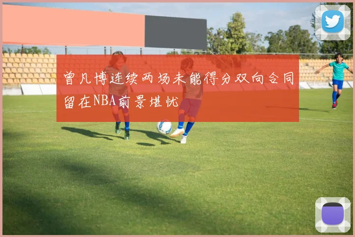 曾凡博连续两场未能得分双向合同留在NBA前景堪忧