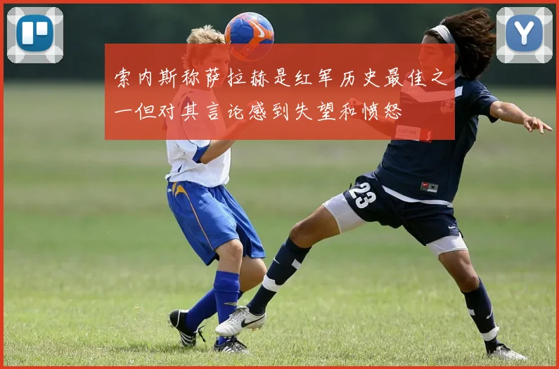 索内斯称萨拉赫是红军历史最佳之一但对其言论感到失望和愤怒