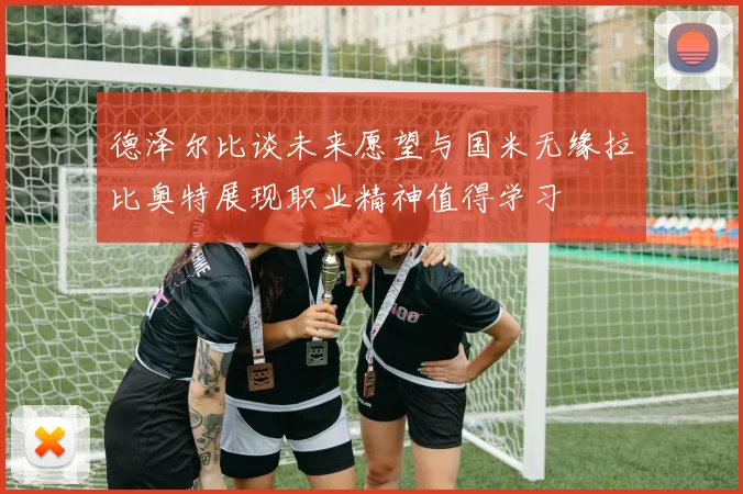 德泽尔比谈未来愿望与国米无缘拉比奥特展现职业精神值得学习