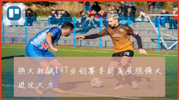 热火狂飙147分创赛季新高展现强大进攻火力