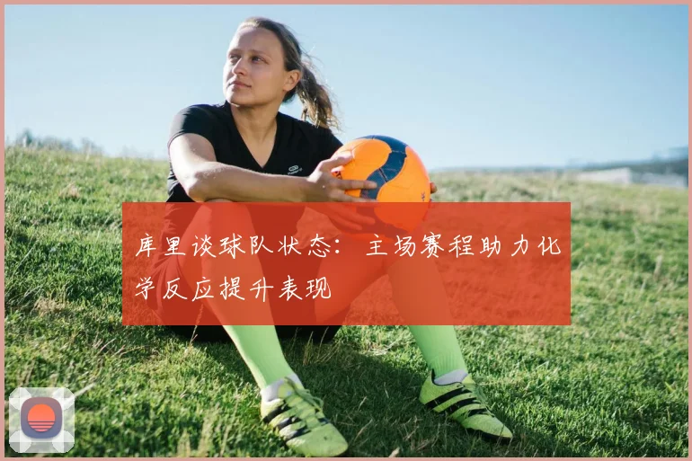 库里谈球队状态：主场赛程助力化学反应提升表现