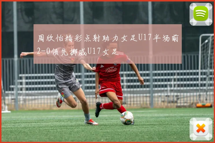 周欣怡精彩点射助力女足U17半场前2-0领先挪威U17女足