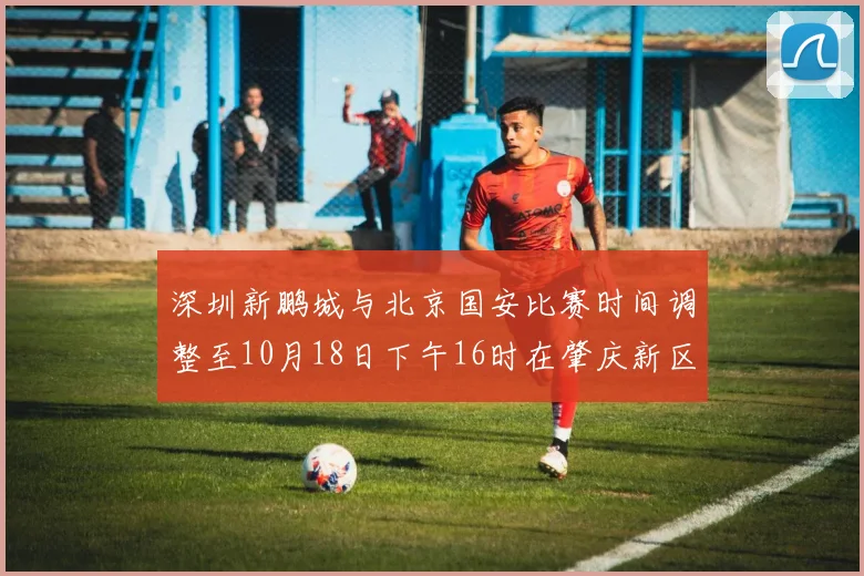 深圳新鹏城与北京国安比赛时间调整至10月18日下午16时在肇庆新区举行
