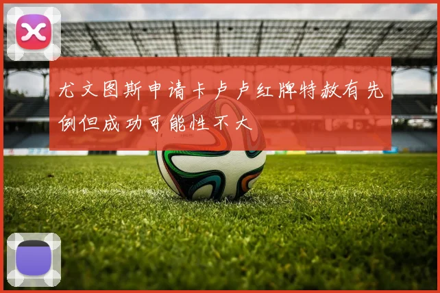 尤文图斯申请卡卢卢红牌特赦有先例但成功可能性不大
