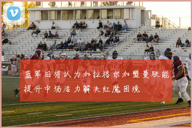 蓝军旧将认为加拉格尔加盟曼联能提升中场活力解决红魔困境