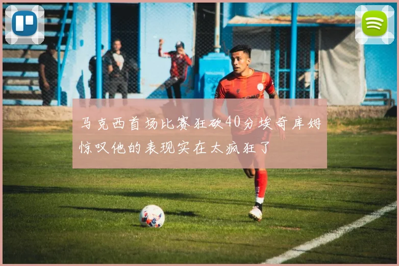 马克西首场比赛狂砍40分埃奇库姆惊叹他的表现实在太疯狂了