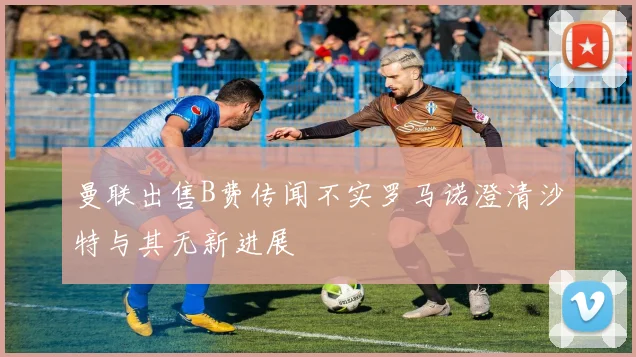 曼联出售B费传闻不实罗马诺澄清沙特与其无新进展