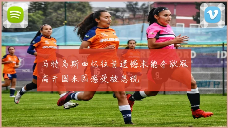 马特乌斯回忆往昔遗憾未能夺欧冠离开国米因感受被忽视