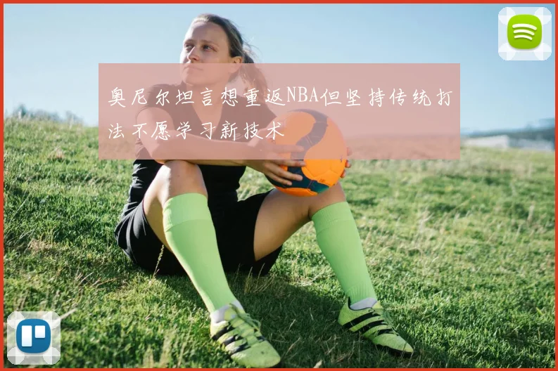 奥尼尔坦言想重返NBA但坚持传统打法不愿学习新技术